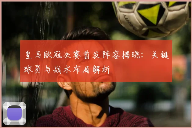 皇马欧冠决赛首发阵容揭晓：关键球员与战术布局解析