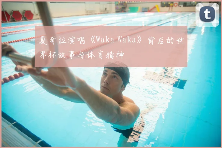 夏奇拉演唱《Waka Waka》背后的世界杯故事与体育精神