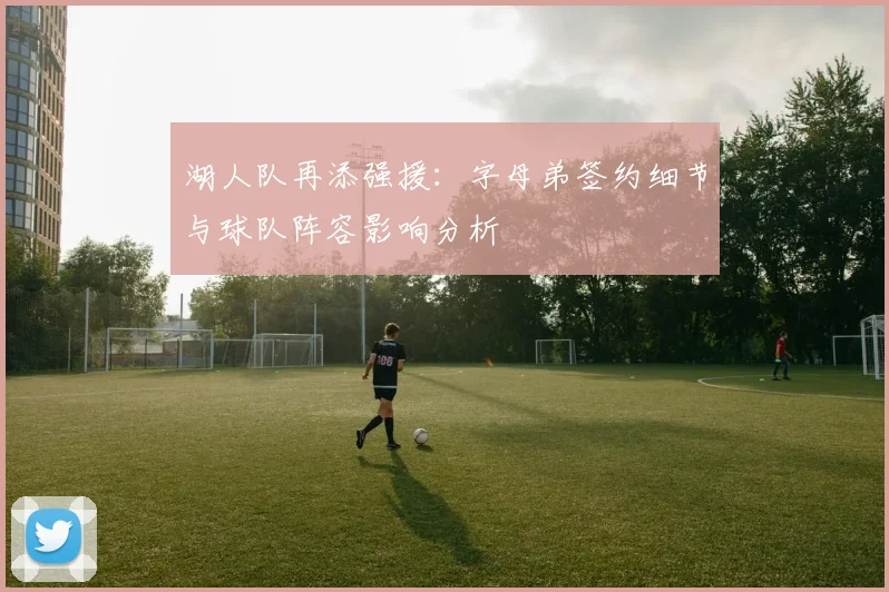 湖人队再添强援：字母弟签约细节与球队阵容影响分析