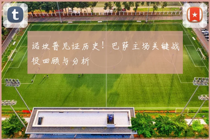 诺坎普见证历史！巴萨主场关键战役回顾与分析