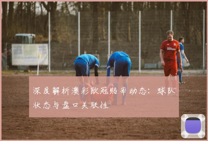 深度解析澳彩欧冠赔率动态：球队状态与盘口关联性